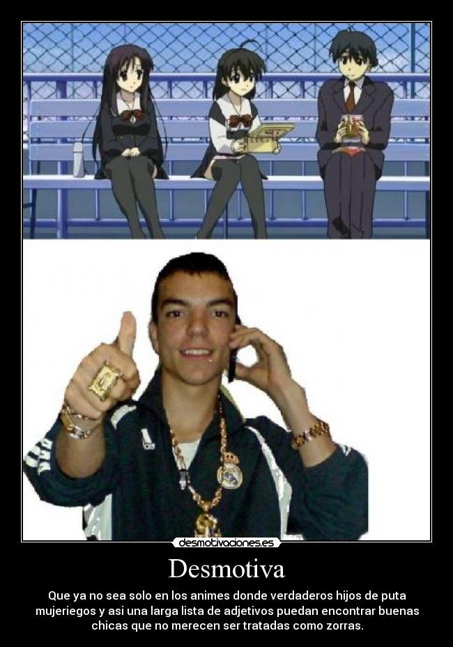 Desmotiva - Que ya no sea solo en los animes donde verdaderos hijos de puta
mujeriegos y asi una larga lista de adjetivos puedan encontrar buenas
chicas que no merecen ser tratadas como zorras.