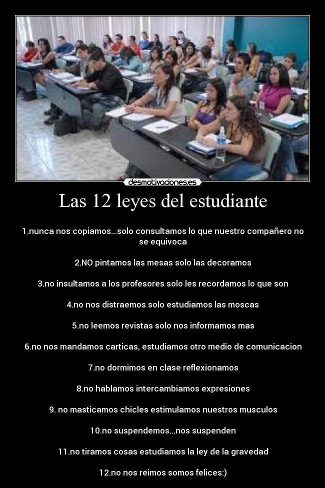 Las 12 leyes del estudiante - 
1.nunca nos copiamos...solo consultamos lo que nuestro compañero no se equivoca

2.NO pintamos las mesas solo las decoramos

3.no insultamos a los profesores solo les recordamos lo que son

4.no nos distraemos solo estudiamos las moscas

5.no leemos revistas solo nos informamos mas

6.no nos mandamos carticas, estudiamos otro medio de comunicacion

7.no dormimos en clase reflexionamos

8.no hablamos intercambiamos expresiones

9. no masticamos chicles estimulamos nuestros musculos

10.no suspendemos...nos suspenden

11.no tiramos cosas estudiamos la ley de la gravedad

12.no nos reimos somos felices:)