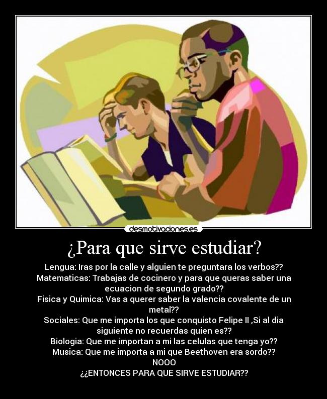 ¿Para que sirve estudiar? - Lengua: Iras por la calle y alguien te preguntara los verbos??
Matematicas: Trabajas de cocinero y para que queras saber una
ecuacion de segundo grado??
Fisica y Quimica: Vas a querer saber la valencia covalente de un
metal??
Sociales: Que me importa los que conquisto Felipe II ,Si al dia
siguiente no recuerdas quien es??
Biologia: Que me importan a mi las celulas que tenga yo??
Musica: Que me importa a mi que Beethoven era sordo??
NOOO
¿¿ENTONCES PARA QUE SIRVE ESTUDIAR??
