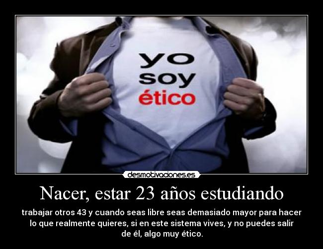 Nacer, estar 23 años estudiando - trabajar otros 43 y cuando seas libre seas demasiado mayor para hacer
lo que realmente quieres, si en este sistema vives, y no puedes salir
de él, algo muy ético.