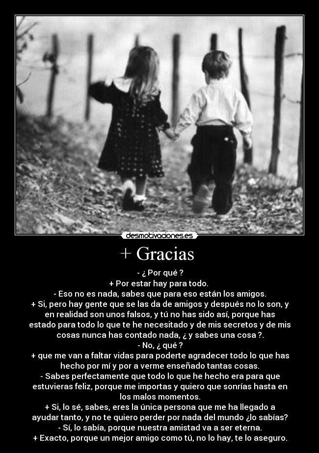 + Gracias  - - ¿ Por qué ?
+ Por estar hay para todo. 
- Eso no es nada, sabes que para eso están los amigos.
+ Si, pero hay gente que se las da de amigos y después no lo son, y
en realidad son unos falsos, y tú no has sido así, porque has
estado para todo lo que te he necesitado y de mis secretos y de mis
cosas nunca has contado nada, ¿ y sabes una cosa ?.
- No, ¿ qué ?
+ que me van a faltar vidas para poderte agradecer todo lo que has
hecho por mí y por a verme enseñado tantas cosas.
- Sabes perfectamente que todo lo que he hecho era para que
estuvieras feliz, porque me importas y quiero que sonrías hasta en
los malos momentos.
+ Si, lo sé, sabes, eres la única persona que me ha llegado a
ayudar tanto, y no te quiero perder por nada del mundo ¿lo sabías?
- Sí, lo sabía, porque nuestra amistad va a ser eterna.
+ Exacto, porque un mejor amigo como tú, no lo hay, te lo aseguro.