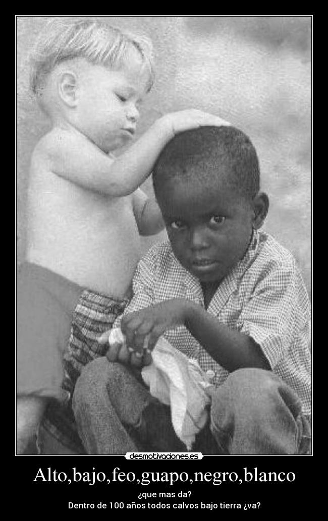 Alto,bajo,feo,guapo,negro,blanco - ¿que mas da?
Dentro de 100 años todos calvos bajo tierra ¿va?