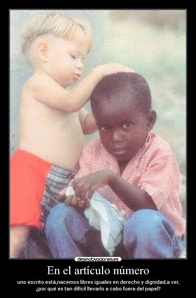 En el artículo número - uno escrito está,nacemos libres iguales en derecho y dignidad,a ver,
¿por qué es tan difícil llevarlo a cabo fuera del papel?