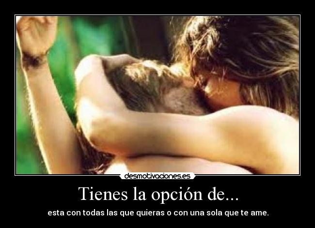 Tienes la opción de... - esta con todas las que quieras o con una sola que te ame.