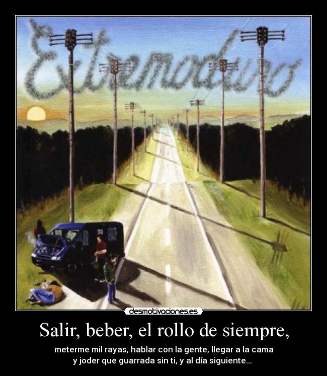 Salir, beber, el rollo de siempre, - meterme mil rayas, hablar con la gente, llegar a la cama
y joder que guarrada sin ti, y al día siguiente...