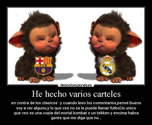 He hecho varios carteles - en contra de los`clasicos´ y cuando leeo los comentarios,pensé bueno
voy a ver alguno,y lo que veo no se le puede llamar futbol,lo unico
que veo es una copia del mortal kombat o un tekken y encima habra
gente que me diga que no...