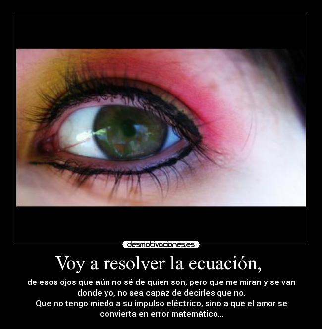 Voy a resolver la ecuación,  - de esos ojos que aún no sé de quien son, pero que me miran y se van
donde yo, no sea capaz de decirles que no.
Que no tengo miedo a su impulso eléctrico, sino a que el amor se
convierta en error matemático...