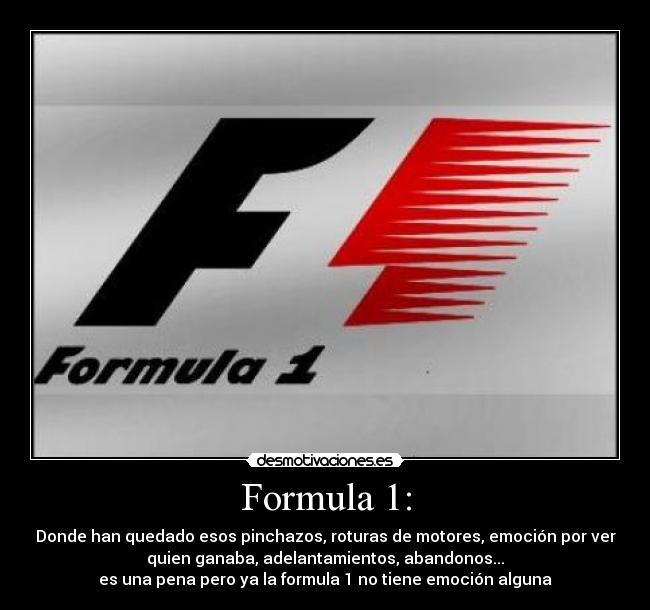 Formula 1: - Donde han quedado esos pinchazos, roturas de motores, emoción por ver
quien ganaba, adelantamientos, abandonos...
es una pena pero ya la formula 1 no tiene emoción alguna