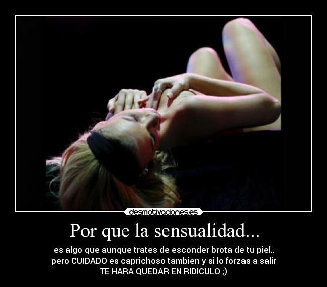 Por que la sensualidad... - es algo que aunque trates de esconder brota de tu piel..
pero CUIDADO es caprichoso tambien y si lo forzas a salir
TE HARA QUEDAR EN RIDICULO ;)