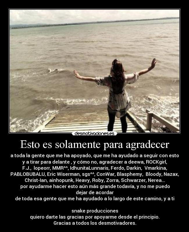 Esto es solamente para agradecer - a toda la gente que me ha apoyado, que me ha ayudado a seguir con esto
y a tirar para delante , y cómo no, agradecer a deewa, ROCKgirl,
F.J., lopeorr, MMR^^, IdhunitaLunnaris, Ferdo, Darkin, Vmarkina,
PABLOBUBALU, Eric Wiserman, sgs^^, ConWar, Blasphemy, Bloody, Nazax,
Christ-Ian, ainhopunk, Heavy, Roby, Zorra, Schwarzer, Nerea...
por ayudarme hacer esto aún más grande todavía, y no me puedo
dejar de acordar
de toda esa gente que me ha ayudado a lo largo de este camino, y a ti
snake producciones
quiero darte las gracias por apoyarme desde el principio.
Gracias a todos los desmotivadores.