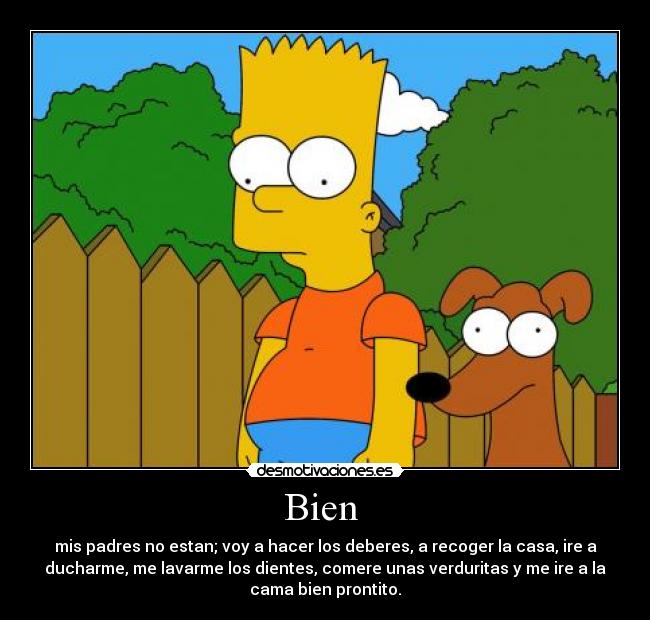 Bien  - mis padres no estan; voy a hacer los deberes, a recoger la casa, ire a
ducharme, me lavarme los dientes, comere unas verduritas y me ire a la
cama bien prontito.