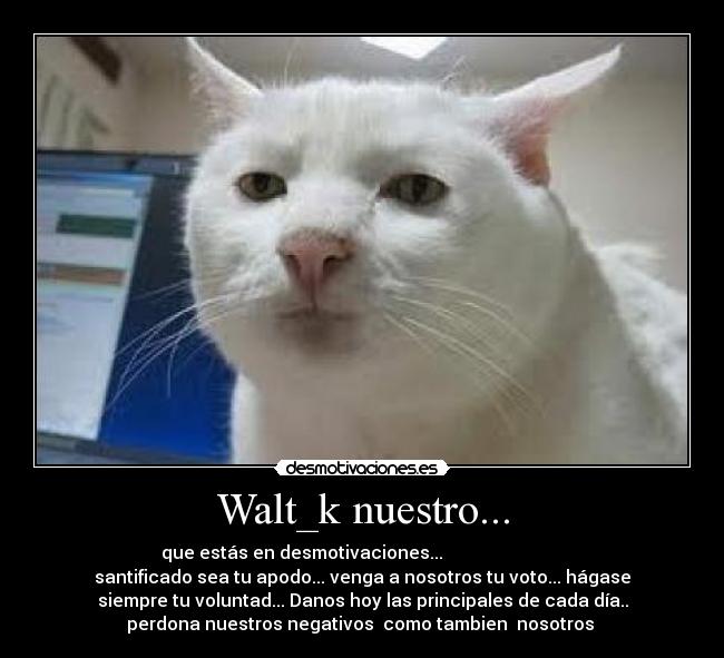 Walt_k nuestro... - que estás en desmotivaciones...
santificado sea tu apodo... venga a nosotros tu voto... hágase
siempre tu voluntad... Danos hoy las principales de cada día..
perdona nuestros negativos como tambien nosotros