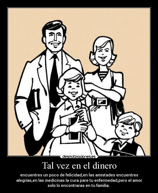 Tal vez en el dinero - encuentres un poco de felicidad,en las amistades encuentres
alegrías,en las medicinas la cura pare tu enfermedad,pero el amor
solo lo encontraras en tu familia.