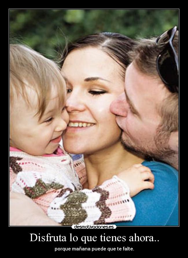 Disfruta lo que tienes ahora.. - porque mañana puede que te falte.
