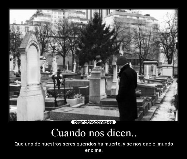 Cuando nos dicen.. - Que uno de nuestros seres queridos ha muerto, y se nos cae el mundo encima.