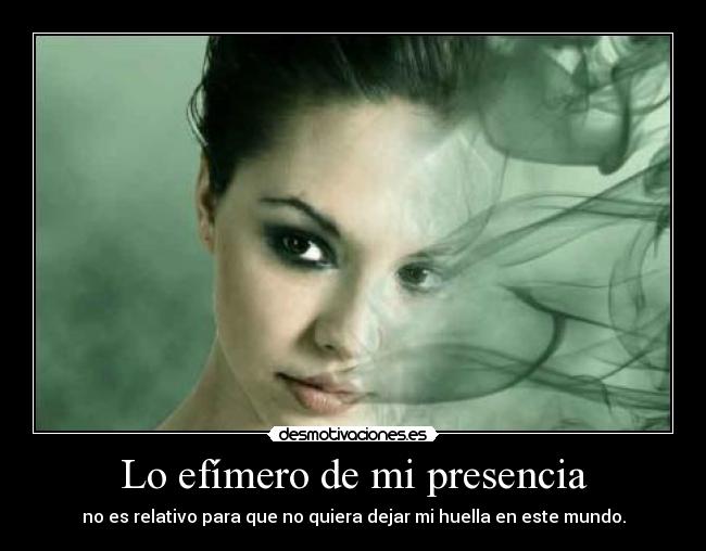 Lo efímero de mi presencia - no es relativo para que no quiera dejar mi huella en este mundo.