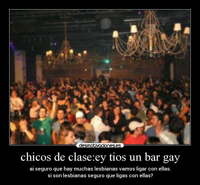 chicos de clase:ey tios un bar gay - ai seguro que hay muchas lesbianas vamos ligar con ellas.
si son lesbianas seguro que ligas con ellas?