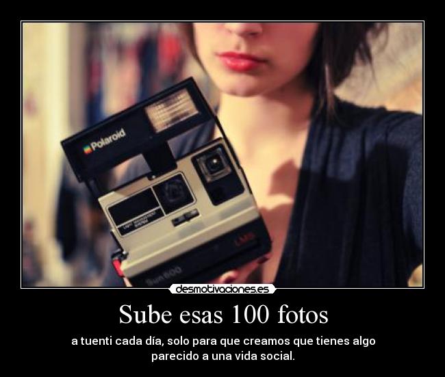 Sube esas 100 fotos - a tuenti cada día, solo para que creamos que tienes algo
parecido a una vida social.