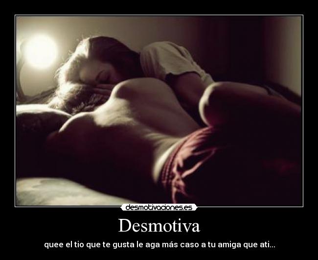 Desmotiva - quee el tio que te gusta le aga más caso a tu amiga que ati...