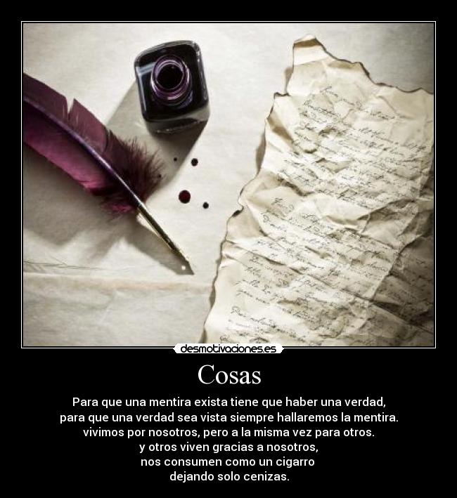 Cosas - Para que una mentira exista tiene que haber una verdad,
para que una verdad sea vista siempre hallaremos la mentira.
vivimos por nosotros, pero a la misma vez para otros.
y otros viven gracias a nosotros,
nos consumen como un cigarro
dejando solo cenizas.