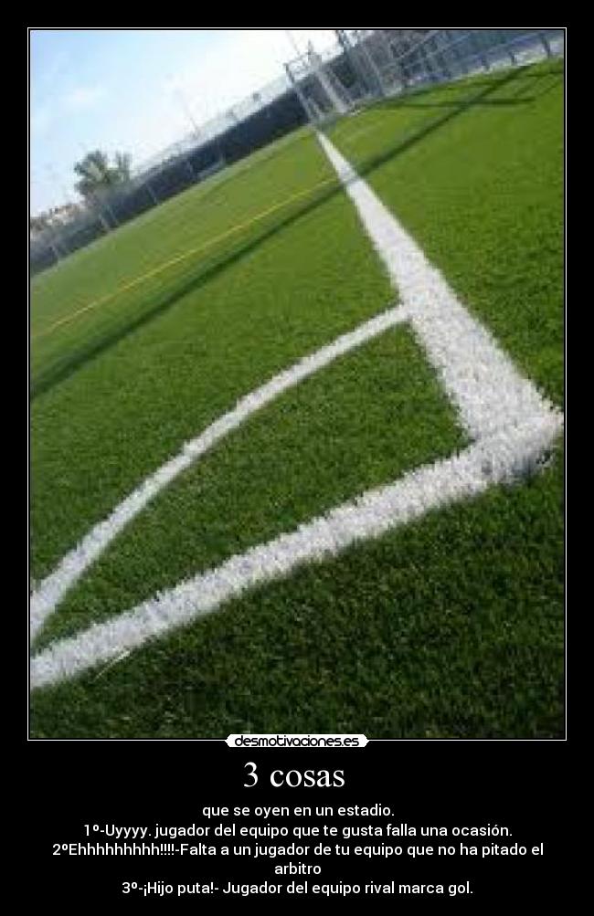 3 cosas - que se oyen en un estadio.
1º-Uyyyy. jugador del equipo que te gusta falla una ocasión.
2ºEhhhhhhhhh!!!!-Falta a un jugador de tu equipo que no ha pitado el arbitro
3º-¡Hijo puta!- Jugador del equipo rival marca gol.