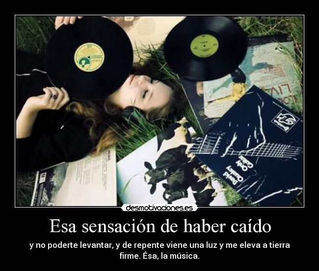 Esa sensación de haber caído - y no poderte levantar, y de repente viene una luz y me eleva a tierra
firme. Ésa, la música.