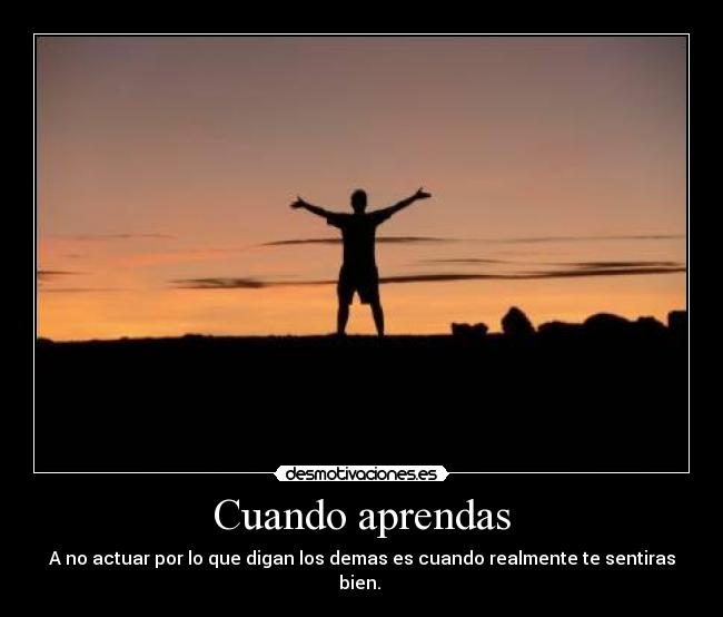 Cuando aprendas - A no actuar por lo que digan los demas es cuando realmente te sentiras bien. 