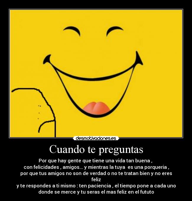 Cuando te preguntas - Por que hay gente que tiene una vida tan buena ,
con felicidades , amigos... y mientras la tuya es una porqueria ,
por que tus amigos no son de verdad o no te tratan bien y no eres
feliz
y te respondes a ti mismo : ten paciencia , el tiempo pone a cada uno
donde se merce y tu seras el mas feliz en el fututo