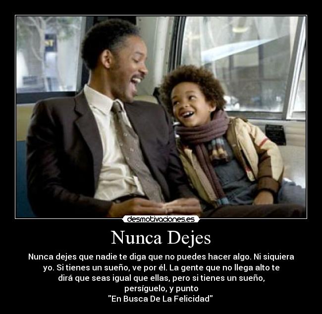Nunca Dejes - Nunca dejes que nadie te diga que no puedes hacer algo. Ni siquiera
yo. Si tienes un sueño, ve por él. La gente que no llega alto te
dirá que seas igual que ellas, pero si tienes un sueño,
persíguelo, y punto
En Busca De La Felicidad 