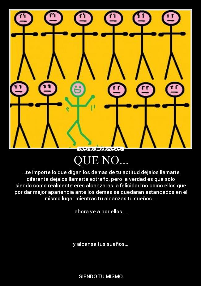 QUE NO... - ...te importe lo que digan los demas de tu actitud dejalos llamarte
diferente dejalos llamarte extraño, pero la verdad es que solo
siendo como realmente eres alcanzaras la felicidad no como ellos que
por dar mejor apariencia ante los demas se quedaran estancados en el
mismo lugar mientras tu alcanzas tu sueños....

ahora ve a por ellos....




y alcansa tus sueños...




SIENDO TU MISMO