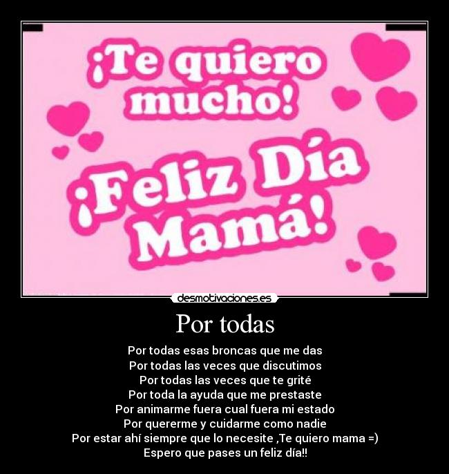 Por todas - Por todas esas broncas que me das
Por todas las veces que discutimos
Por todas las veces que te grité
Por toda la ayuda que me prestaste
Por animarme fuera cual fuera mi estado
Por quererme y cuidarme como nadie
Por estar ahí siempre que lo necesite ,Te quiero mama =)
Espero que pases un feliz día!!