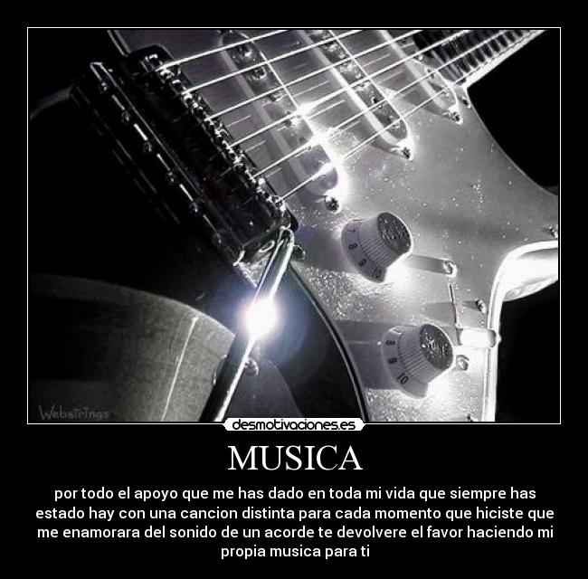 MUSICA - por todo el apoyo que me has dado en toda mi vida que siempre has
estado hay con una cancion distinta para cada momento que hiciste que
me enamorara del sonido de un acorde te devolvere el favor haciendo mi
propia musica para ti