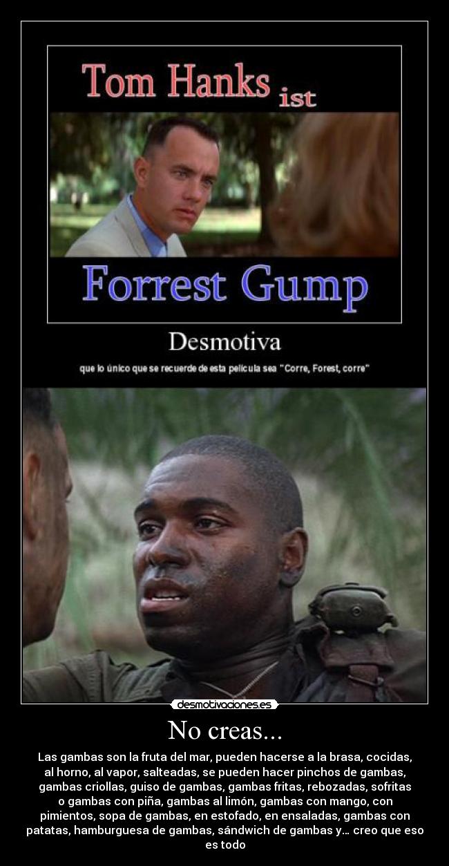 No creas... - Las gambas son la fruta del mar, pueden hacerse a la brasa, cocidas,
al horno, al vapor, salteadas, se pueden hacer pinchos de gambas,
gambas criollas, guiso de gambas, gambas fritas, rebozadas, sofritas
o gambas con piña, gambas al limón, gambas con mango, con
pimientos, sopa de gambas, en estofado, en ensaladas, gambas con
patatas, hamburguesa de gambas, sándwich de gambas y… creo que eso
es todo