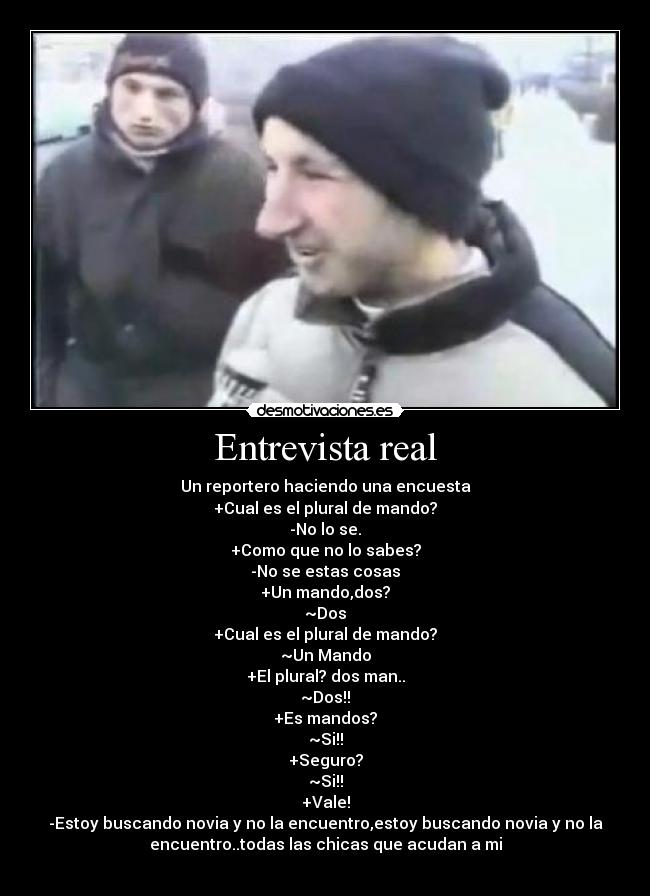 Entrevista real - Un reportero haciendo una encuesta
+Cual es el plural de mando?
-No lo se.
+Como que no lo sabes?
-No se estas cosas
+Un mando,dos?
~Dos
+Cual es el plural de mando?
~Un Mando
+El plural? dos man..
~Dos!!
+Es mandos?
~Si!!
+Seguro?
~Si!!
+Vale!
-Estoy buscando novia y no la encuentro,estoy buscando novia y no la
encuentro..todas las chicas que acudan a mi