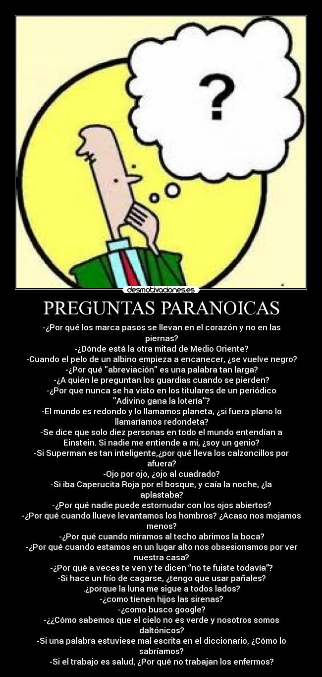 PREGUNTAS PARANOICAS - -¿Por qué los marca pasos se llevan en el corazón y no en las
piernas?
-¿Dónde está la otra mitad de Medio Oriente?
-Cuando el pelo de un albino empieza a encanecer, ¿se vuelve negro?
-¿Por qué abreviación es una palabra tan larga?
-¿A quién le preguntan los guardias cuando se pierden?
-¿Por que nunca se ha visto en los titulares de un periódico
Adivino gana la lotería?
-El mundo es redondo y lo llamamos planeta, ¿si fuera plano lo
llamaríamos redondeta?
-Se dice que solo diez personas en todo el mundo entendían a
Einstein. Si nadie me entiende a mi, ¿soy un genio?
-Si Superman es tan inteligente,¿por qué lleva los calzoncillos por
afuera?
-Ojo por ojo, ¿ojo al cuadrado?
-Si iba Caperucita Roja por el bosque, y caía la noche, ¿la
aplastaba?
-¿Por qué nadie puede estornudar con los ojos abiertos?
-¿Por qué cuando llueve levantamos los hombros? ¿Acaso nos mojamos
menos?
-¿Por qué cuando miramos al techo abrimos la boca?
-¿Por qué cuando estamos en un lugar alto nos obsesionamos por ver
nuestra casa?
-¿Por qué a veces te ven y te dicen “no te fuiste todavía”?
-Si hace un frío de cagarse, ¿tengo que usar pañales?
.¿porque la luna me sigue a todos lados?
-¿como tienen hijos las sirenas?
-¿como busco google?
-¿¿Cómo sabemos que el cielo no es verde y nosotros somos
daltónicos?
-Si una palabra estuviese mal escrita en el diccionario, ¿Cómo lo
sabríamos?
-Si el trabajo es salud, ¿Por qué no trabajan los enfermos?