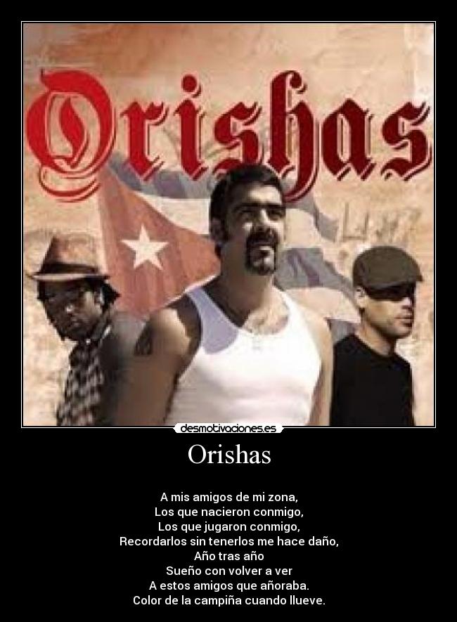 Orishas - 
A mis amigos de mi zona,
Los que nacieron conmigo,
Los que jugaron conmigo,
Recordarlos sin tenerlos me hace daño,
Año tras año
Sueño con volver a ver
A estos amigos que añoraba.
Color de la campiña cuando llueve.