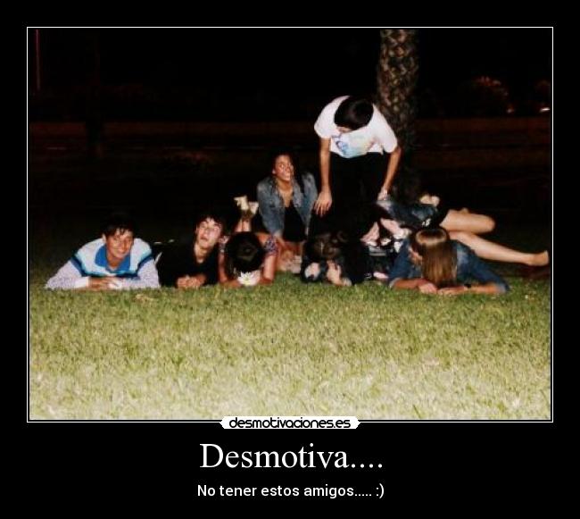 Desmotiva.... - No tener estos amigos..... :)