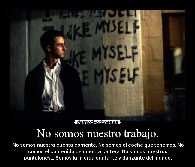 No somos nuestro trabajo. - No somos nuestra cuenta corriente. No somos el coche que tenemos. No
somos el contenido de nuestra cartera. No somos nuestros
pantalones... Somos la mierda cantante y danzante del mundo.