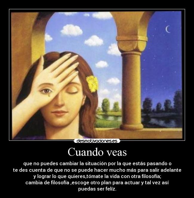 Cuando veas - que no puedes cambiar la situación por la que estás pasando o
te des cuenta de que no se puede hacer mucho más para salir adelante
y lograr lo que quieres,tómate la vida con otra filosofía;
cambia de filosofía ,escoge otro plan para actuar y tal vez así
puedas ser felíz.