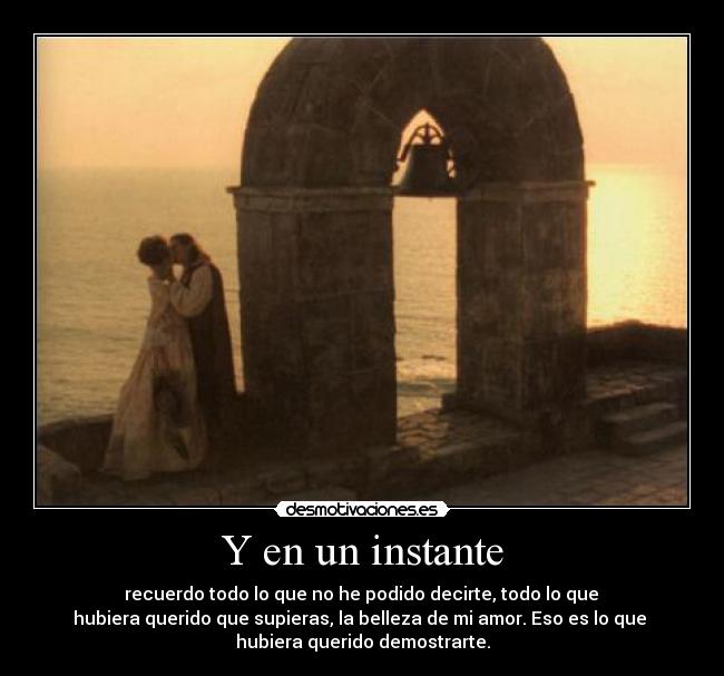 Y en un instante - recuerdo todo lo que no he podido decirte, todo lo que
hubiera querido que supieras, la belleza de mi amor. Eso es lo que
hubiera querido demostrarte.