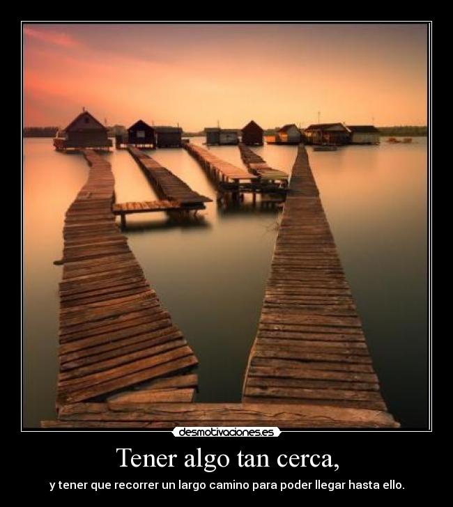 Tener algo tan cerca, - y tener que recorrer un largo camino para poder llegar hasta ello.