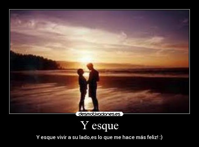 Y esque - Y esque vivir a su lado,es lo que me hace más feliz! :)