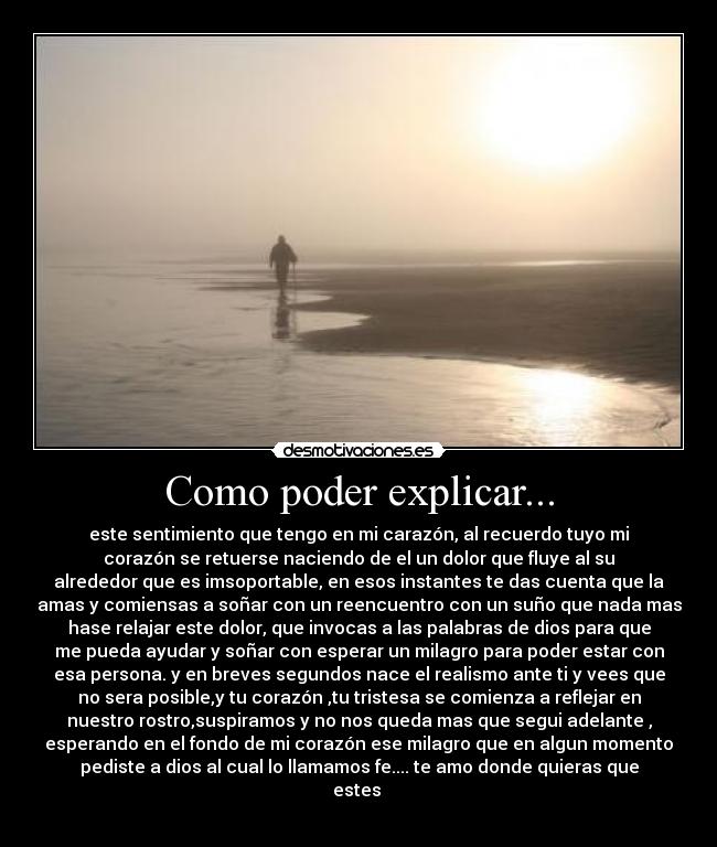 Como poder explicar... - este sentimiento que tengo en mi carazón, al recuerdo tuyo mi
corazón se retuerse naciendo de el un dolor que fluye al su
alrededor que es imsoportable, en esos instantes te das cuenta que la
amas y comiensas a soñar con un reencuentro con un suño que nada mas
hase relajar este dolor, que invocas a las palabras de dios para que
me pueda ayudar y soñar con esperar un milagro para poder estar con
esa persona. y en breves segundos nace el realismo ante ti y vees que
no sera posible,y tu corazón ,tu tristesa se comienza a reflejar en
nuestro rostro,suspiramos y no nos queda mas que segui adelante ,
esperando en el fondo de mi corazón ese milagro que en algun momento
pediste a dios al cual lo llamamos fe.... te amo donde quieras que
estes