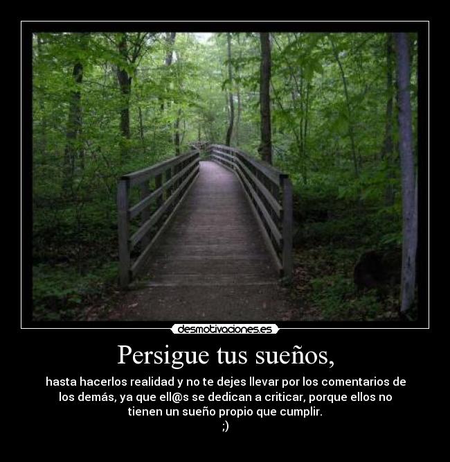 Persigue tus sueños, - hasta hacerlos realidad y no te dejes llevar por los comentarios de
los demás, ya que ell@s se dedican a criticar, porque ellos no
tienen un sueño propio que cumplir.
;)
