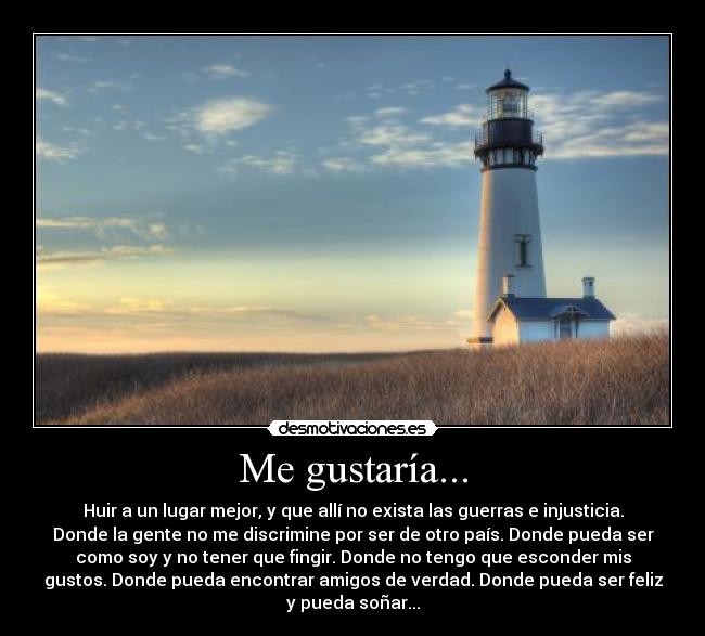 Me gustaría... - Huir a un lugar mejor, y que allí no exista las guerras e injusticia.
Donde la gente no me discrimine por ser de otro país. Donde pueda ser
como soy y no tener que fingir. Donde no tengo que esconder mis
gustos. Donde pueda encontrar amigos de verdad. Donde pueda ser feliz
y pueda soñar...