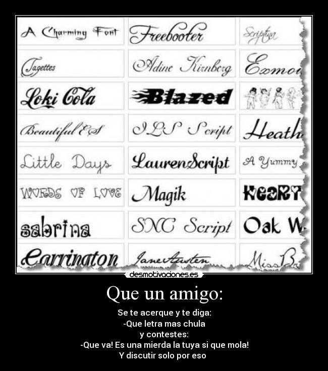 Que un amigo: - Se te acerque y te diga:
-Que letra mas chula
y contestes:
-Que va! Es una mierda la tuya si que mola!
Y discutir solo por eso