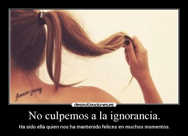 No culpemos a la ignorancia. - Ha sido ella quien nos ha mantenido felices en muchos momentos.