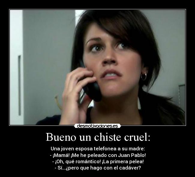 Bueno un chiste cruel: - Una joven esposa telefonea a su madre:
- ¡Mamá! ¡Me he peleado con Juan Pablo!
- ¡Oh, qué romántico! ¡La primera pelea!
- Sí...¿pero que hago con el cadáver?