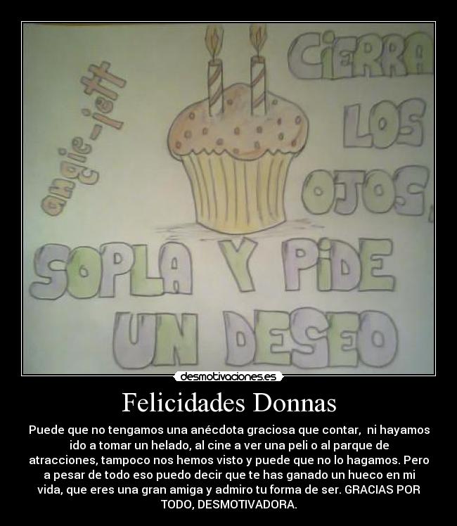 Felicidades Donnas - Puede que no tengamos una anécdota graciosa que contar,  ni hayamos
ido a tomar un helado, al cine a ver una peli o al parque de
atracciones, tampoco nos hemos visto y puede que no lo hagamos. Pero
a pesar de todo eso puedo decir que te has ganado un hueco en mi
vida, que eres una gran amiga y admiro tu forma de ser. GRACIAS POR
TODO, DESMOTIVADORA.