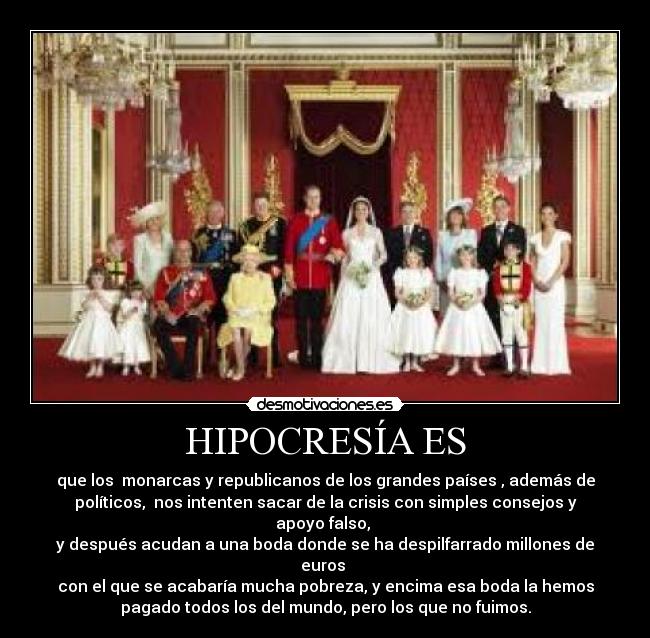 HIPOCRESÍA ES - que los monarcas y republicanos de los grandes países , además de
políticos, nos intenten sacar de la crisis con simples consejos y
apoyo falso,
y después acudan a una boda donde se ha despilfarrado millones de
euros
con el que se acabaría mucha pobreza, y encima esa boda la hemos
pagado todos los del mundo, pero los que no fuimos.